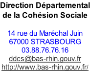 Direction Départemental de la Cohésion Sociale   14 rue du Maréchal Juin  67000 STRASBOURG  03.88.76.76.16  ddcs@bas-rhin.gouv.fr  http://www.bas-rhin.gouv.fr/