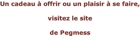 Un cadeau à offrir ou un plaisir à se faire,   visitez le site   de Pegmess
